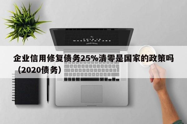 企业信用修复债务25%清零是国家的政策吗（2020债务）