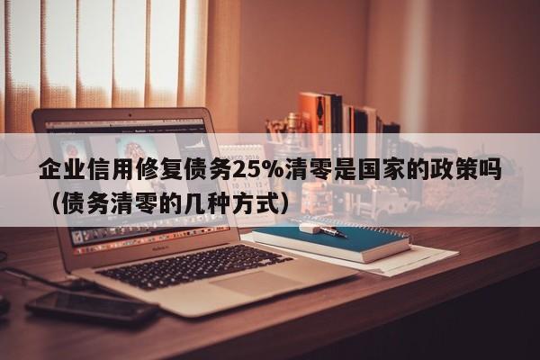 企业信用修复债务25%清零是国家的政策吗（债务清零的几种方式）