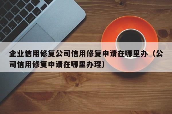 企业信用修复公司信用修复申请在哪里办（公司信用修复申请在哪里办理）