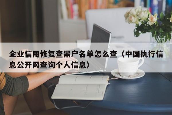 企业信用修复查黑户名单怎么查（中国执行信息公开网查询个人信息）