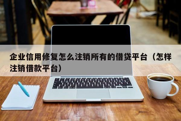 企业信用修复怎么注销所有的借贷平台（怎样注销借款平台）