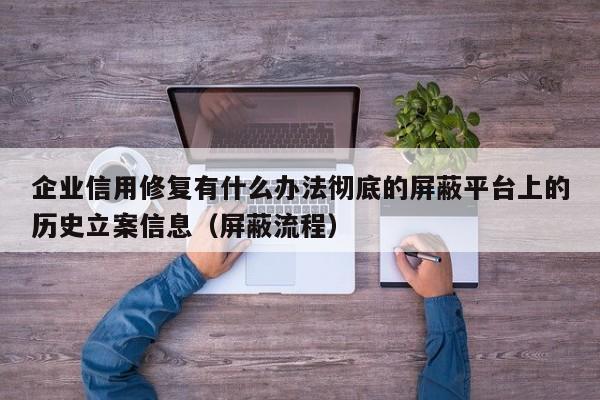 企业信用修复有什么办法彻底的屏蔽平台上的历史立案信息（屏蔽流程）