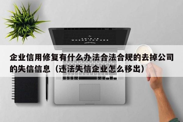 企业信用修复有什么办法合法合规的去掉公司的失信信息（违法失信企业怎么移出）