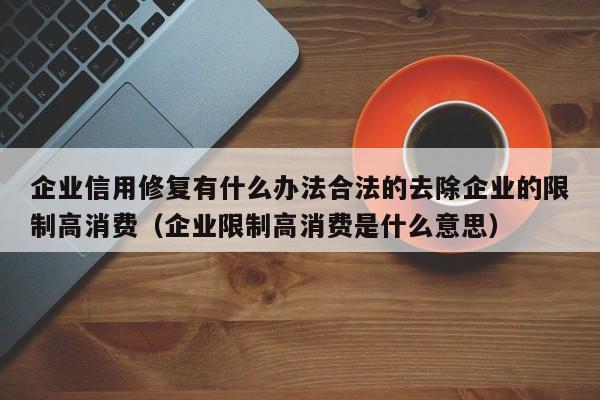 企业信用修复有什么办法合法的去除企业的限制高消费（企业限制高消费是什么意思）
