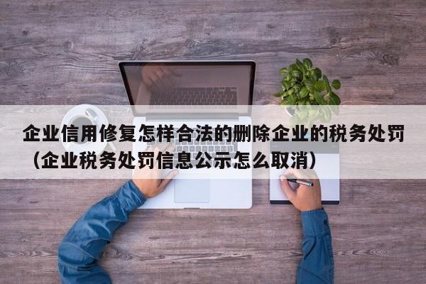 企业信用修复怎样合法的删除企业的税务处罚（企业税务处罚信息公示怎么取消）