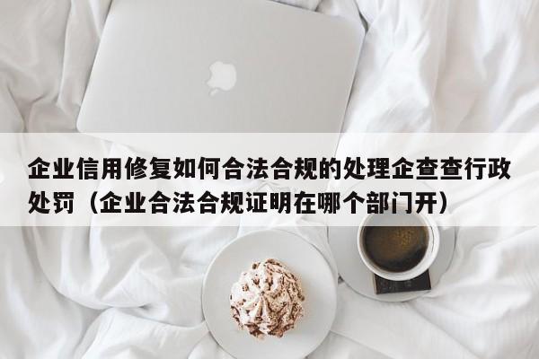 企业信用修复如何合法合规的处理企查查行政处罚（企业合法合规证明在哪个部门开）