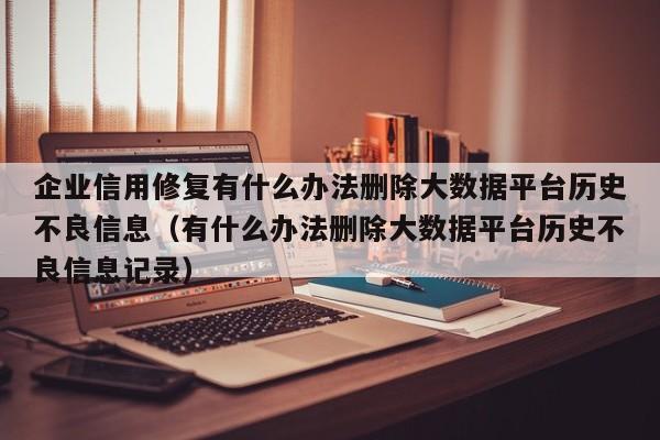 企业信用修复有什么办法删除大数据平台历史不良信息（有什么办法删除大数据平台历史不良信息记录）