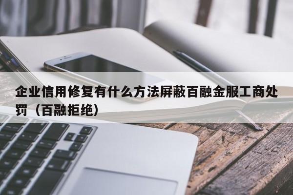 企业信用修复有什么方法屏蔽百融金服工商处罚（百融拒绝）