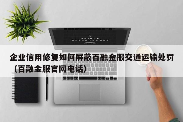 企业信用修复如何屏蔽百融金服交通运输处罚（百融金服官网电话）