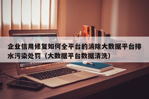 企业信用修复如何全平台的消除大数据平台排水污染处罚（大数据平台数据清洗）