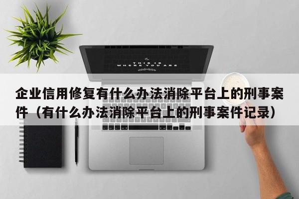 企业信用修复有什么办法消除平台上的刑事案件（有什么办法消除平台上的刑事案件记录）
