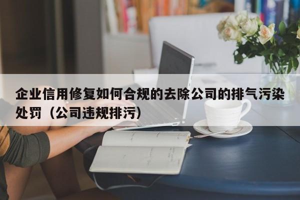 企业信用修复如何合规的去除公司的排气污染处罚（公司违规排污）