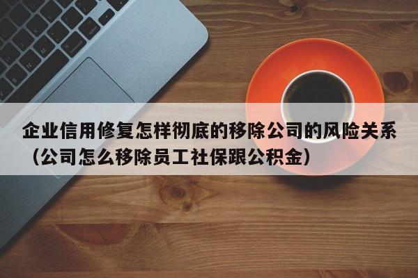 企业信用修复怎样彻底的移除公司的风险关系（公司怎么移除员工社保跟公积金）