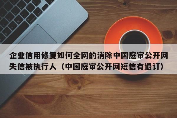 企业信用修复如何全网的消除中国庭审公开网失信被执行人（中国庭审公开网短信有退订）