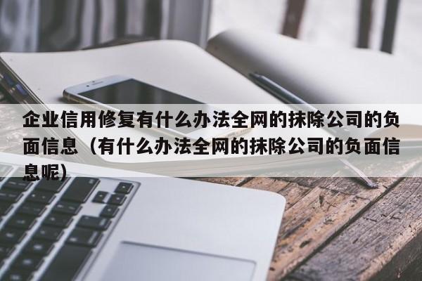 企业信用修复有什么办法全网的抹除公司的负面信息（有什么办法全网的抹除公司的负面信息呢）