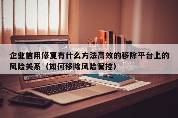企业信用修复有什么方法高效的移除平台上的风险关系（如何移除风险管控）