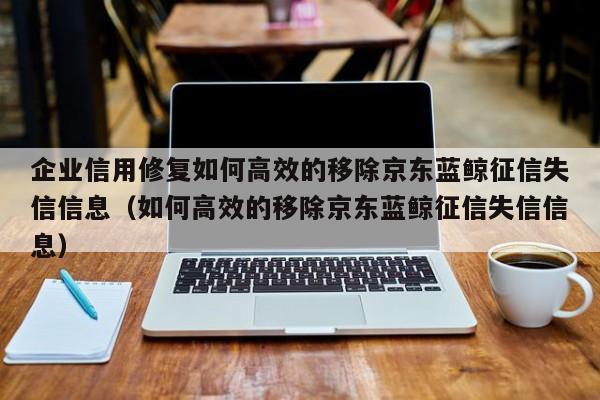 企业信用修复如何高效的移除京东蓝鲸征信失信信息（如何高效的移除京东蓝鲸征信失信信息）