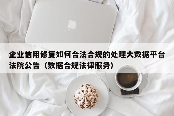 企业信用修复如何合法合规的处理大数据平台法院公告（数据合规法律服务）