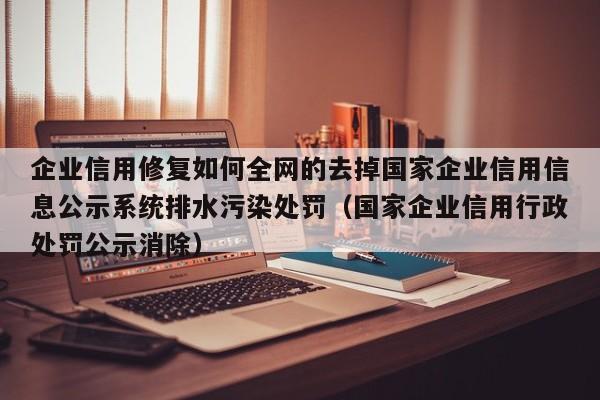 企业信用修复如何全网的去掉国家企业信用信息公示系统排水污染处罚（国家企业信用行政处罚公示消除）