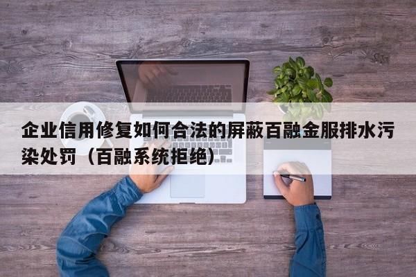 企业信用修复如何合法的屏蔽百融金服排水污染处罚（百融系统拒绝）
