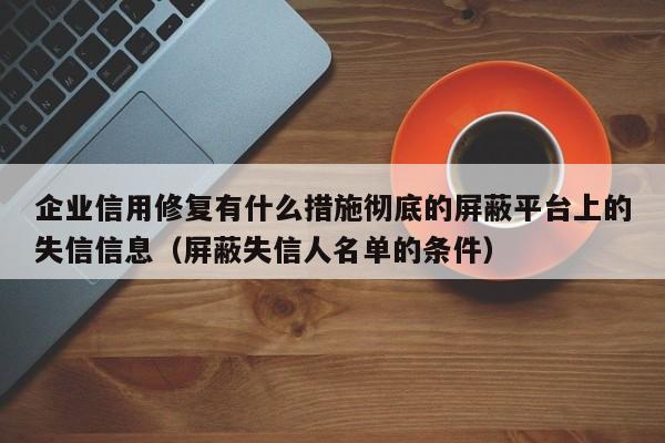 企业信用修复有什么措施彻底的屏蔽平台上的失信信息（屏蔽失信人名单的条件）