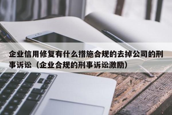 企业信用修复有什么措施合规的去掉公司的刑事诉讼（企业合规的刑事诉讼激励）