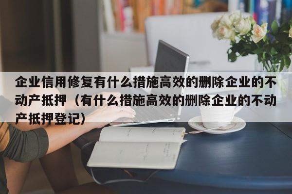 企业信用修复有什么措施高效的删除企业的不动产抵押（有什么措施高效的删除企业的不动产抵押登记）
