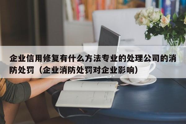 企业信用修复有什么方法专业的处理公司的消防处罚（企业消防处罚对企业影响）