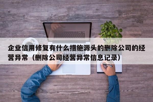 企业信用修复有什么措施源头的删除公司的经营异常（删除公司经营异常信息记录）