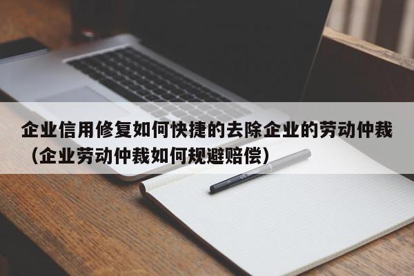 企业信用修复如何快捷的去除企业的劳动仲裁（企业劳动仲裁如何规避赔偿）