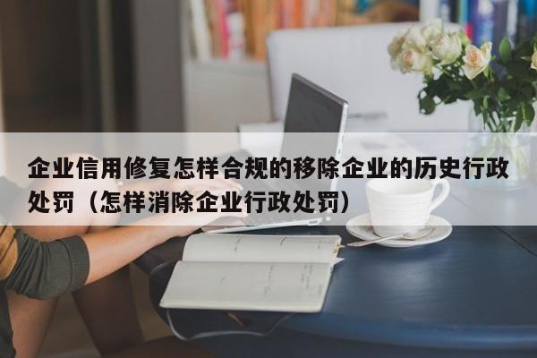 企业信用修复怎样合规的移除企业的历史行政处罚（怎样消除企业行政处罚）