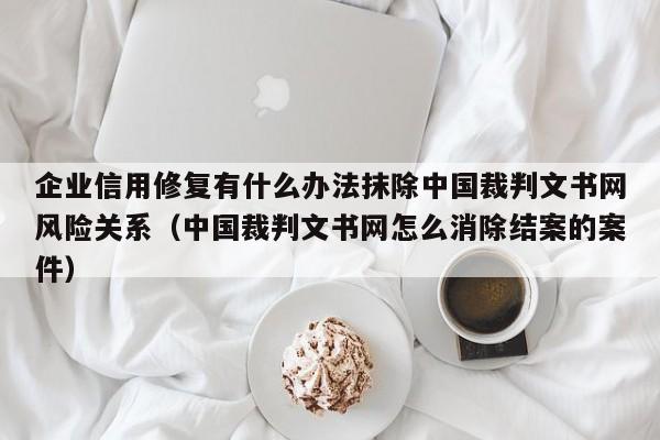 企业信用修复有什么办法抹除中国裁判文书网风险关系（中国裁判文书网怎么消除结案的案件）