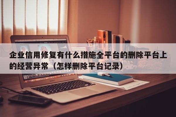 企业信用修复有什么措施全平台的删除平台上的经营异常（怎样删除平台记录）
