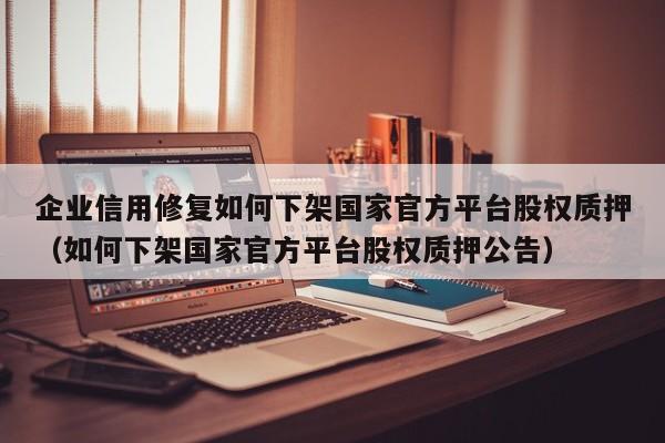 企业信用修复如何下架国家官方平台股权质押（如何下架国家官方平台股权质押公告）
