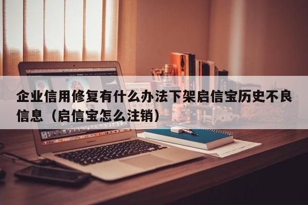 企业信用修复有什么办法下架启信宝历史不良信息（启信宝怎么注销）