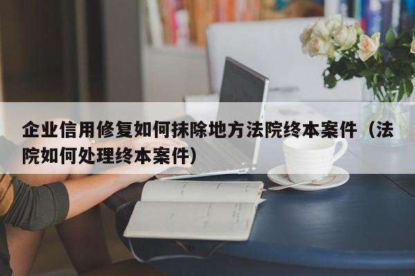 企业信用修复如何抹除地方法院终本案件（法院如何处理终本案件）