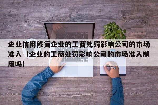企业信用修复企业的工商处罚影响公司的市场准入（企业的工商处罚影响公司的市场准入制度吗）