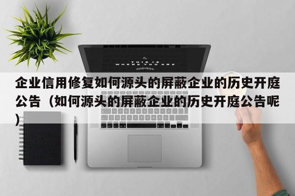 企业信用修复如何源头的屏蔽企业的历史开庭公告（如何源头的屏蔽企业的历史开庭公告呢）