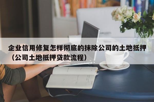 企业信用修复怎样彻底的抹除公司的土地抵押（公司土地抵押贷款流程）