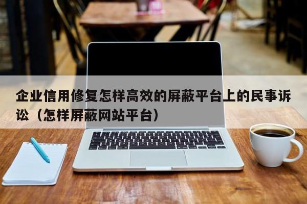 企业信用修复怎样高效的屏蔽平台上的民事诉讼（怎样屏蔽网站平台）