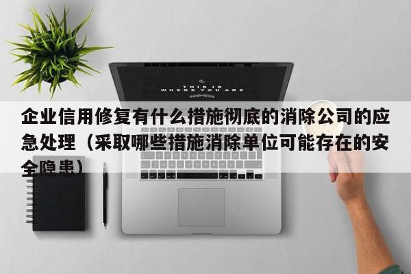 企业信用修复有什么措施彻底的消除公司的应急处理（采取哪些措施消除单位可能存在的安全隐患）