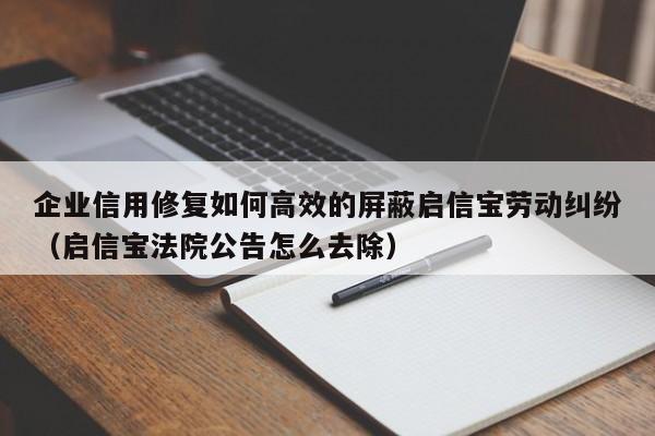企业信用修复如何高效的屏蔽启信宝劳动纠纷（启信宝法院公告怎么去除）