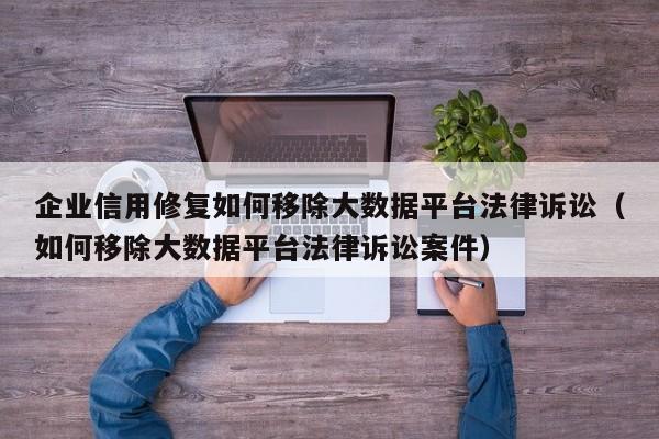 企业信用修复如何移除大数据平台法律诉讼（如何移除大数据平台法律诉讼案件）