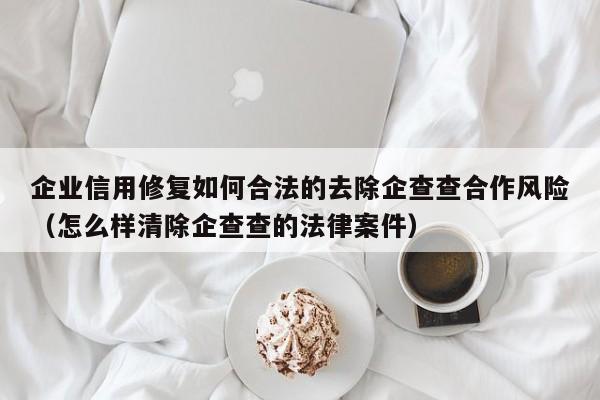 企业信用修复如何合法的去除企查查合作风险（怎么样清除企查查的法律案件）