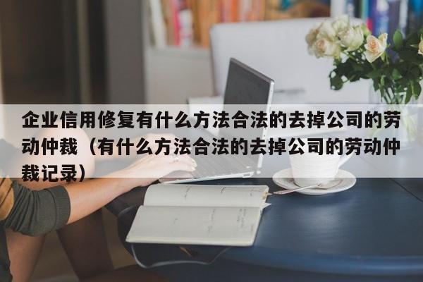 企业信用修复有什么方法合法的去掉公司的劳动仲裁（有什么方法合法的去掉公司的劳动仲裁记录）