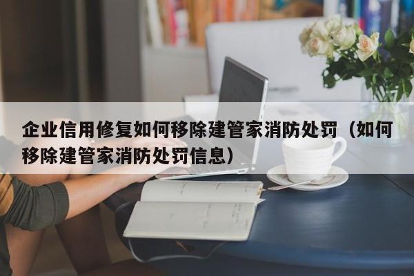 企业信用修复如何移除建管家消防处罚（如何移除建管家消防处罚信息）
