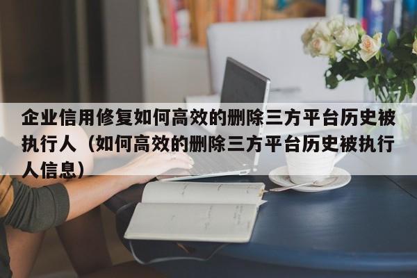 企业信用修复如何高效的删除三方平台历史被执行人（如何高效的删除三方平台历史被执行人信息）