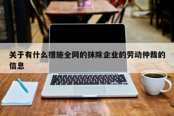 关于有什么措施全网的抹除企业的劳动仲裁的信息