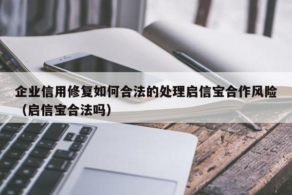 企业信用修复如何合法的处理启信宝合作风险（启信宝合法吗）