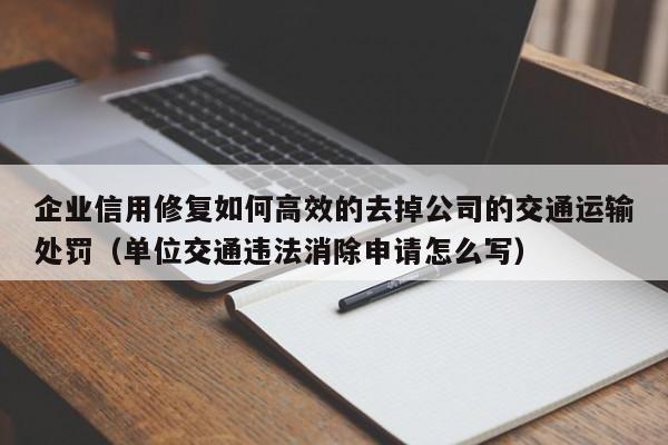企业信用修复如何高效的去掉公司的交通运输处罚（单位交通违法消除申请怎么写）